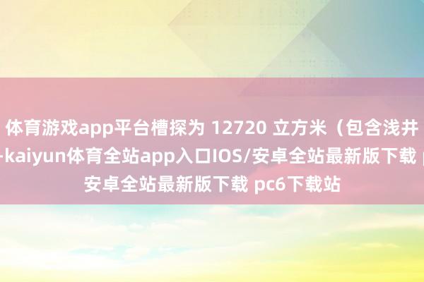 体育游戏app平台槽探为 12720 立方米（包含浅井 120 米）-kaiyun体育全站app入口IOS/安卓全站最新版下载 pc6下载站