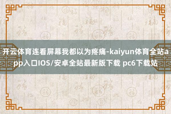 开云体育连看屏幕我都以为疼痛-kaiyun体育全站app入口IOS/安卓全站最新版下载 pc6下载站