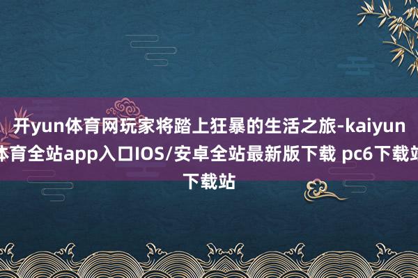 开yun体育网玩家将踏上狂暴的生活之旅-kaiyun体育全站app入口IOS/安卓全站最新版下载 pc6下载站