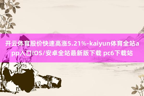 开云体育股价快速高涨5.21%-kaiyun体育全站app入口IOS/安卓全站最新版下载 pc6下载站