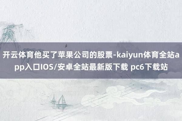 开云体育他买了苹果公司的股票-kaiyun体育全站app入口IOS/安卓全站最新版下载 pc6下载站