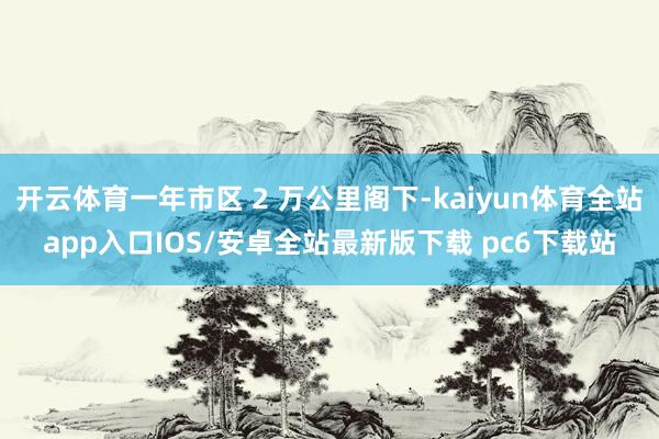 开云体育一年市区 2 万公里阁下-kaiyun体育全站app入口IOS/安卓全站最新版下载 pc6下载站