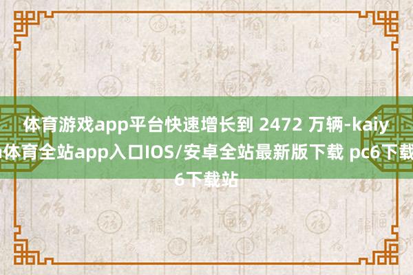 体育游戏app平台快速增长到 2472 万辆-kaiyun体育全站app入口IOS/安卓全站最新版下载 pc6下载站