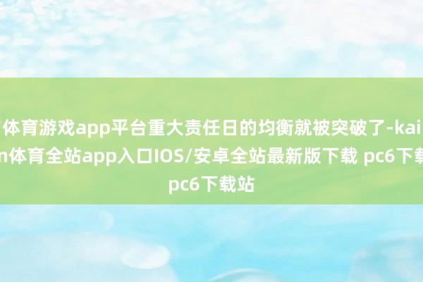 体育游戏app平台重大责任日的均衡就被突破了-kaiyun体育全站app入口IOS/安卓全站最新版下载 pc6下载站