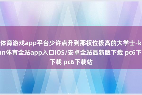 体育游戏app平台少许点升到那权位极高的大学士-kaiyun体育全站app入口IOS/安卓全站最新版下载 pc6下载站