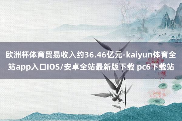 欧洲杯体育贸易收入约36.46亿元-kaiyun体育全站app入口IOS/安卓全站最新版下载 pc6下载站