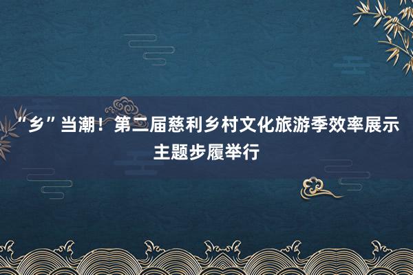 “乡”当潮！第二届慈利乡村文化旅游季效率展示主题步履举行