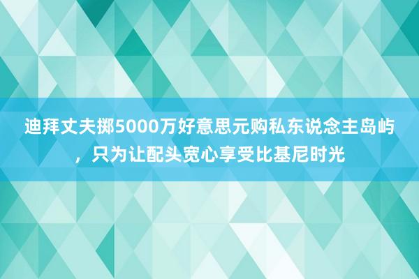 迪拜丈夫掷5000万好意思元购私东说念主岛屿，只为让配头宽心享受比基尼时光