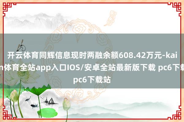 开云体育同辉信息现时两融余额608.42万元-kaiyun体育全站app入口IOS/安卓全站最新版下载 pc6下载站