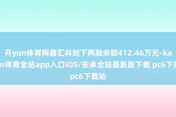 开yun体育网鑫汇科刻下两融余额412.46万元-kaiyun体育全站app入口IOS/安卓全站最新版下载 pc6下载站