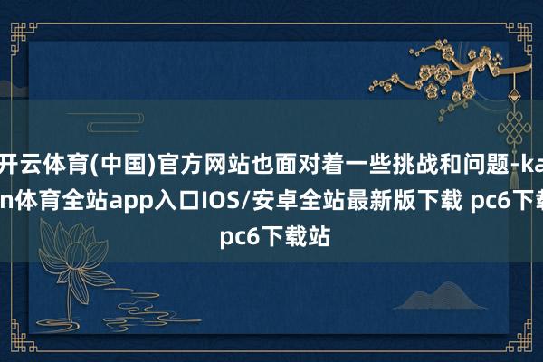 开云体育(中国)官方网站也面对着一些挑战和问题-kaiyun体育全站app入口IOS/安卓全站最新版下载 pc6下载站