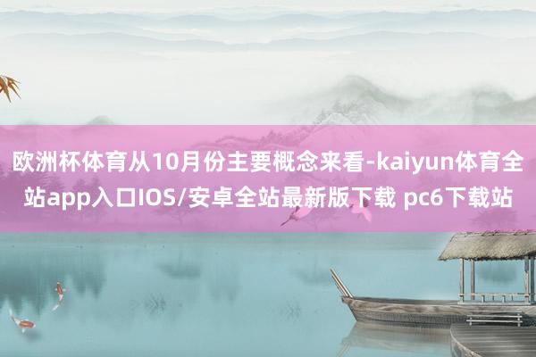 欧洲杯体育从10月份主要概念来看-kaiyun体育全站app入口IOS/安卓全站最新版下载 pc6下载站