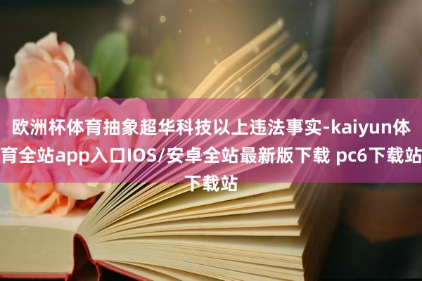 欧洲杯体育抽象超华科技以上违法事实-kaiyun体育全站app入口IOS/安卓全站最新版下载 pc6下载站