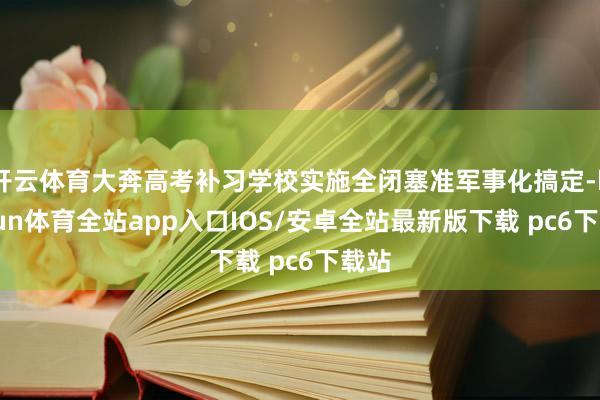 开云体育大奔高考补习学校实施全闭塞准军事化搞定-kaiyun体育全站app入口IOS/安卓全站最新版下载 pc6下载站