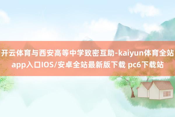 开云体育与西安高等中学致密互助-kaiyun体育全站app入口IOS/安卓全站最新版下载 pc6下载站