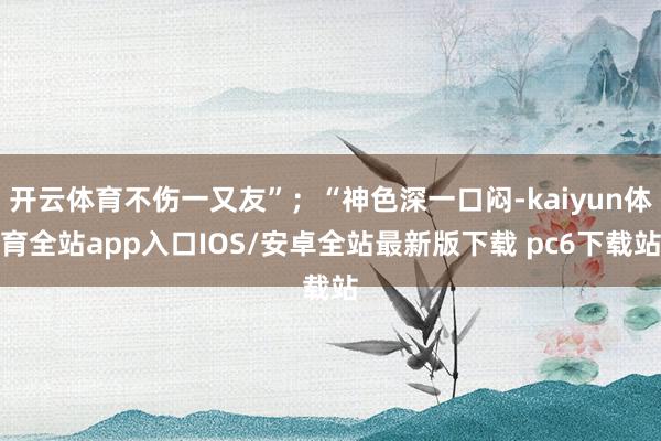 开云体育不伤一又友”；“神色深一口闷-kaiyun体育全站app入口IOS/安卓全站最新版下载 pc6下载站