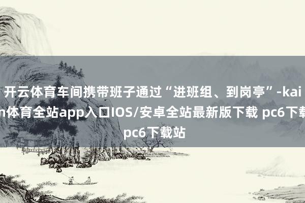 开云体育车间携带班子通过“进班组、到岗亭”-kaiyun体育全站app入口IOS/安卓全站最新版下载 pc6下载站