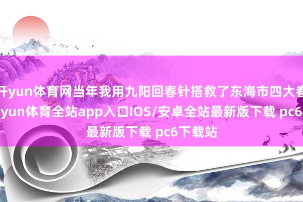 开yun体育网当年我用九阳回春针搭救了东海市四大眷属-kaiyun体育全站app入口IOS/安卓全站最新版下载 pc6下载站