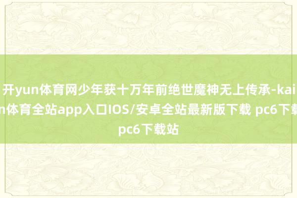 开yun体育网少年获十万年前绝世魔神无上传承-kaiyun体育全站app入口IOS/安卓全站最新版下载 pc6下载站