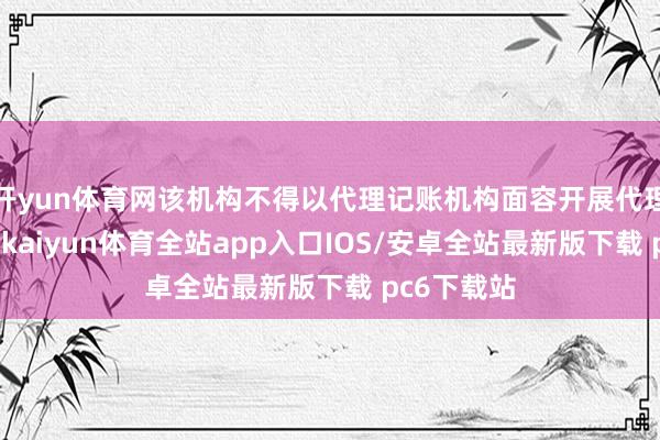 开yun体育网该机构不得以代理记账机构面容开展代理记账业务-kaiyun体育全站app入口IOS/安卓全站最新版下载 pc6下载站