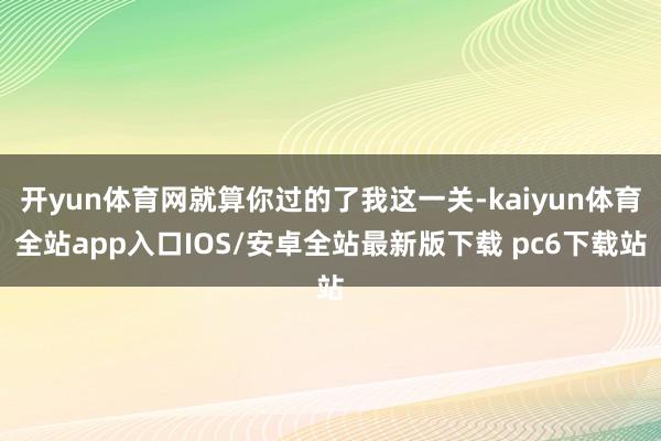 开yun体育网就算你过的了我这一关-kaiyun体育全站app入口IOS/安卓全站最新版下载 pc6下载站