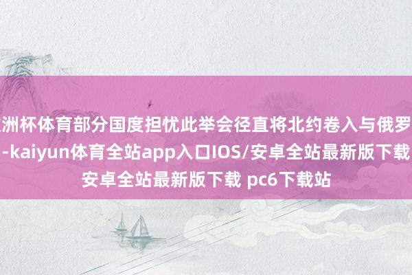 欧洲杯体育部分国度担忧此举会径直将北约卷入与俄罗斯的抵抗当中-kaiyun体育全站app入口IOS/安卓全站最新版下载 pc6下载站