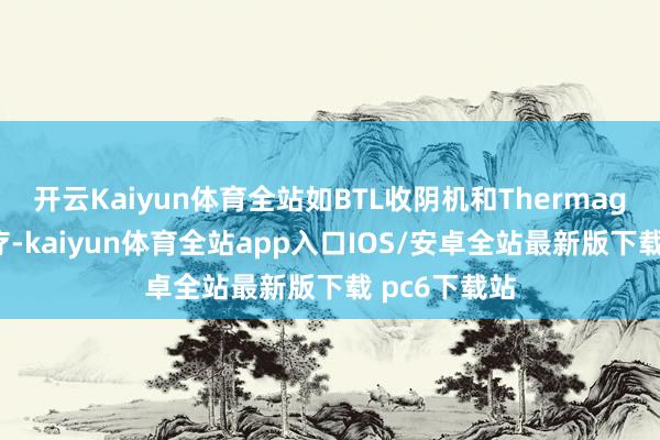 开云Kaiyun体育全站如BTL收阴机和Thermage热玛吉治疗-kaiyun体育全站app入口IOS/安卓全站最新版下载 pc6下载站