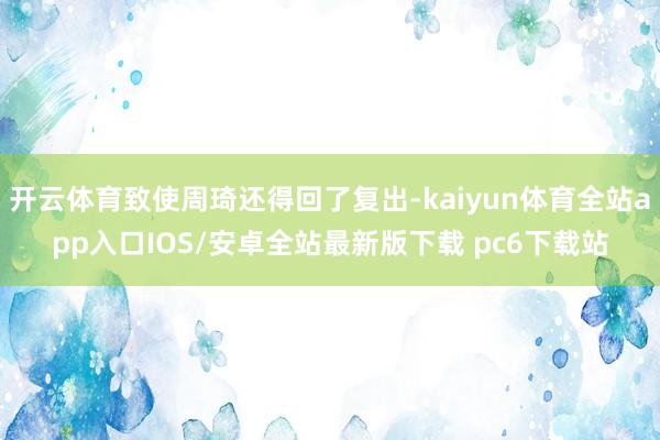 开云体育致使周琦还得回了复出-kaiyun体育全站app入口IOS/安卓全站最新版下载 pc6下载站