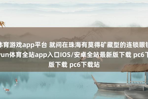 体育游戏app平台 就问在珠海有莫得矿藏型的连锁眼镜-kaiyun体育全站app入口IOS/安卓全站最新版下载 pc6下载站