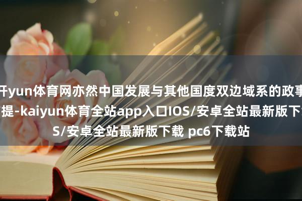 开yun体育网亦然中国发展与其他国度双边域系的政事基础和垂危前提-kaiyun体育全站app入口IOS/安卓全站最新版下载 pc6下载站