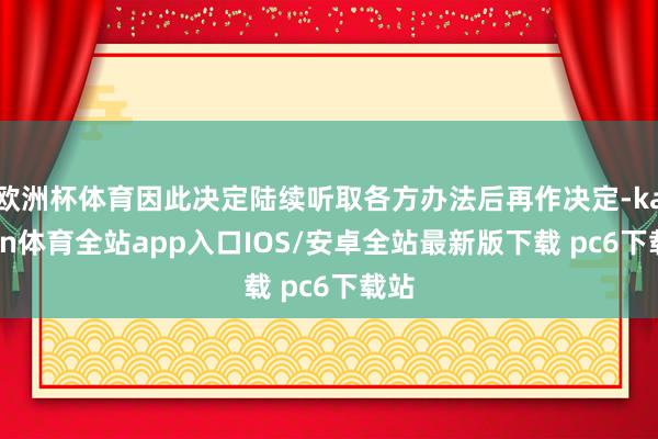 欧洲杯体育因此决定陆续听取各方办法后再作决定-kaiyun体育全站app入口IOS/安卓全站最新版下载 pc6下载站