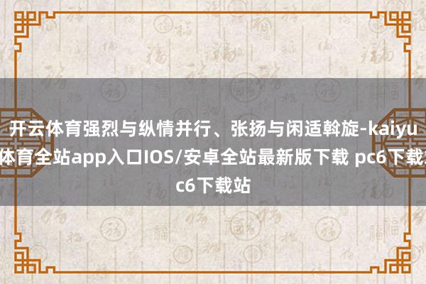 开云体育强烈与纵情并行、张扬与闲适斡旋-kaiyun体育全站app入口IOS/安卓全站最新版下载 pc6下载站