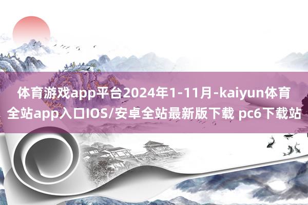 体育游戏app平台2024年1-11月-kaiyun体育全站app入口IOS/安卓全站最新版下载 pc6下载站