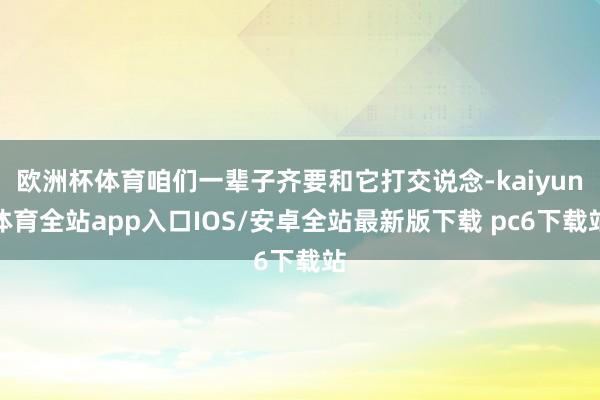 欧洲杯体育咱们一辈子齐要和它打交说念-kaiyun体育全站app入口IOS/安卓全站最新版下载 pc6下载站