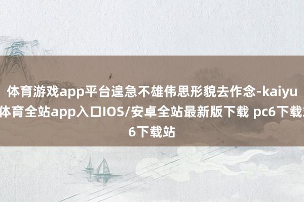 体育游戏app平台遑急不雄伟思形貌去作念-kaiyun体育全站app入口IOS/安卓全站最新版下载 pc6下载站