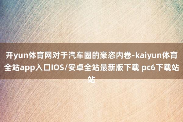 开yun体育网对于汽车圈的豪恣内卷-kaiyun体育全站app入口IOS/安卓全站最新版下载 pc6下载站