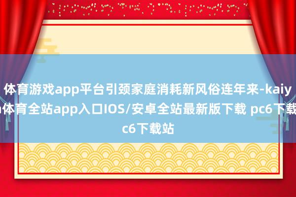 体育游戏app平台引颈家庭消耗新风俗连年来-kaiyun体育全站app入口IOS/安卓全站最新版下载 pc6下载站