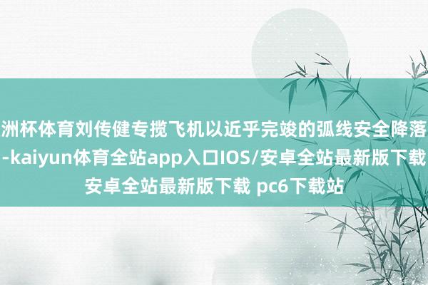 欧洲杯体育刘传健专揽飞机以近乎完竣的弧线安全降落成都双流机场-kaiyun体育全站app入口IOS/安卓全站最新版下载 pc6下载站