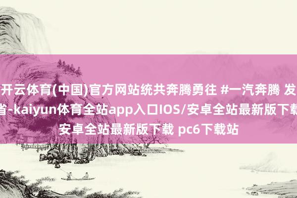 开云体育(中国)官方网站统共奔腾勇往 #一汽奔腾 发布于：山西省-kaiyun体育全站app入口IOS/安卓全站最新版下载 pc6下载站