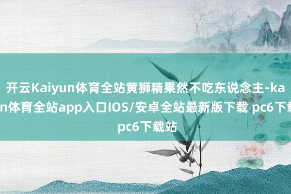 开云Kaiyun体育全站黄狮精果然不吃东说念主-kaiyun体育全站app入口IOS/安卓全站最新版下载 pc6下载站