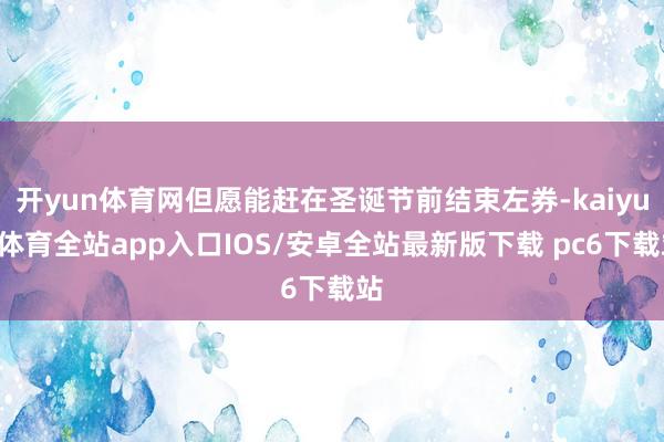 开yun体育网但愿能赶在圣诞节前结束左券-kaiyun体育全站app入口IOS/安卓全站最新版下载 pc6下载站