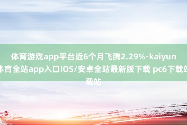 体育游戏app平台近6个月飞腾2.29%-kaiyun体育全站app入口IOS/安卓全站最新版下载 pc6下载站