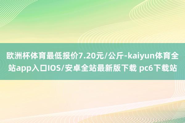 欧洲杯体育最低报价7.20元/公斤-kaiyun体育全站app入口IOS/安卓全站最新版下载 pc6下载站