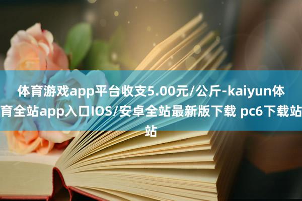 体育游戏app平台收支5.00元/公斤-kaiyun体育全站app入口IOS/安卓全站最新版下载 pc6下载站