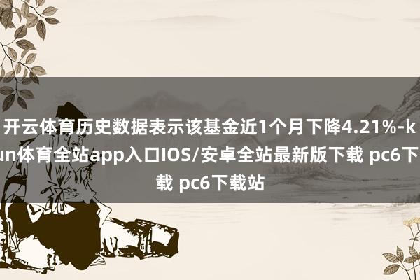 开云体育历史数据表示该基金近1个月下降4.21%-kaiyun体育全站app入口IOS/安卓全站最新版下载 pc6下载站