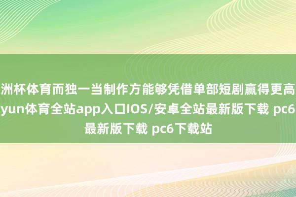 欧洲杯体育而独一当制作方能够凭借单部短剧赢得更高收入-kaiyun体育全站app入口IOS/安卓全站最新版下载 pc6下载站