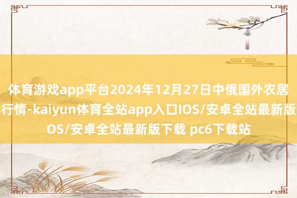 体育游戏app平台2024年12月27日中俄国外农居品往复中心价钱行情-kaiyun体育全站app入口IOS/安卓全站最新版下载 pc6下载站