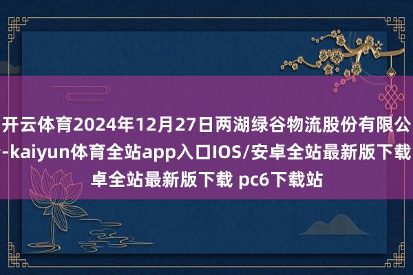 开云体育2024年12月27日两湖绿谷物流股份有限公司价钱行情-kaiyun体育全站app入口IOS/安卓全站最新版下载 pc6下载站