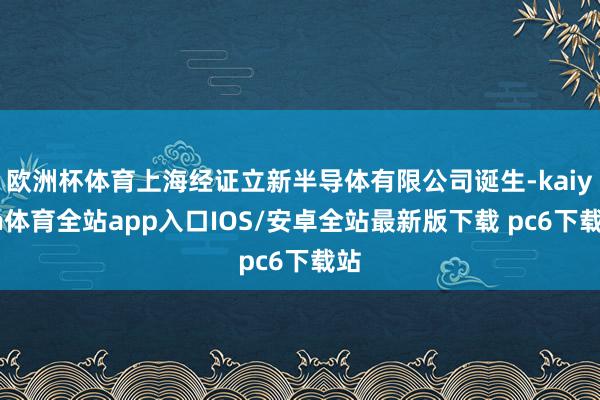 欧洲杯体育上海经证立新半导体有限公司诞生-kaiyun体育全站app入口IOS/安卓全站最新版下载 pc6下载站