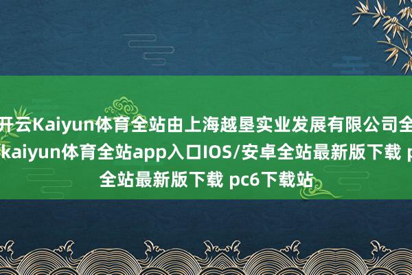 开云Kaiyun体育全站由上海越垦实业发展有限公司全资合手股-kaiyun体育全站app入口IOS/安卓全站最新版下载 pc6下载站